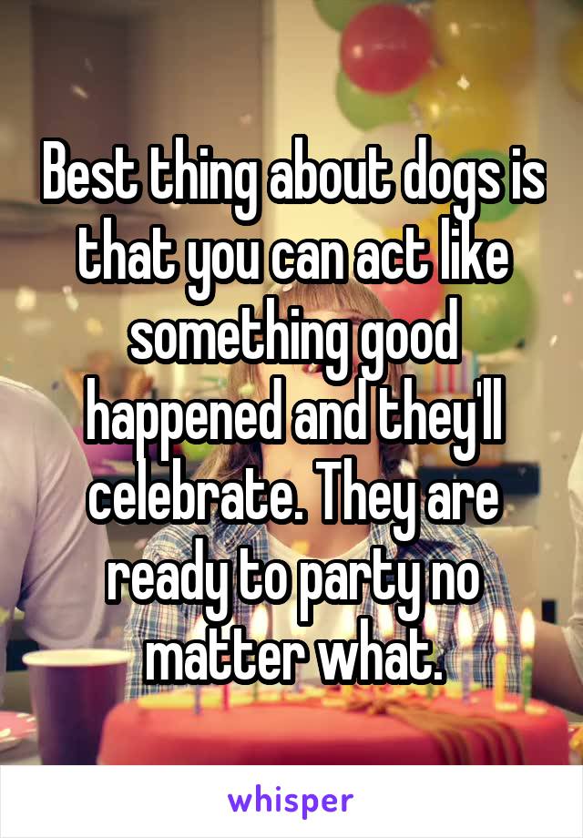 Best thing about dogs is that you can act like something good happened and they'll celebrate. They are ready to party no matter what.