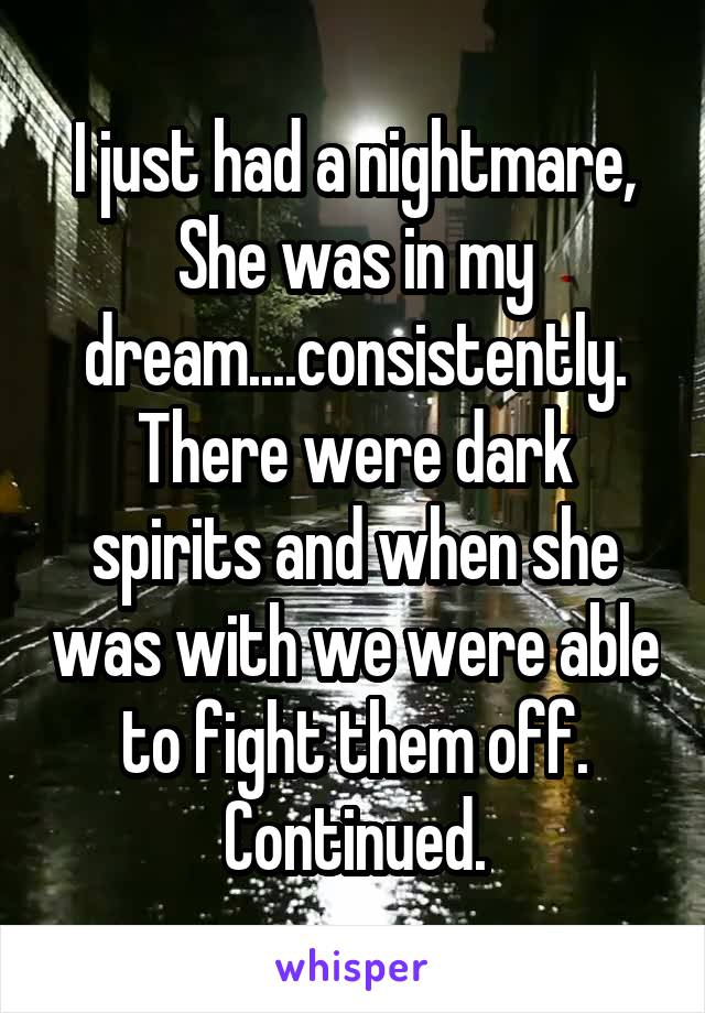 I just had a nightmare, She was in my dream....consistently. There were dark spirits and when she was with we were able to fight them off. Continued.