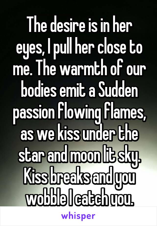 The desire is in her eyes, I pull her close to me. The warmth of our bodies emit a Sudden passion flowing flames, as we kiss under the star and moon lit sky. Kiss breaks and you wobble I catch you.