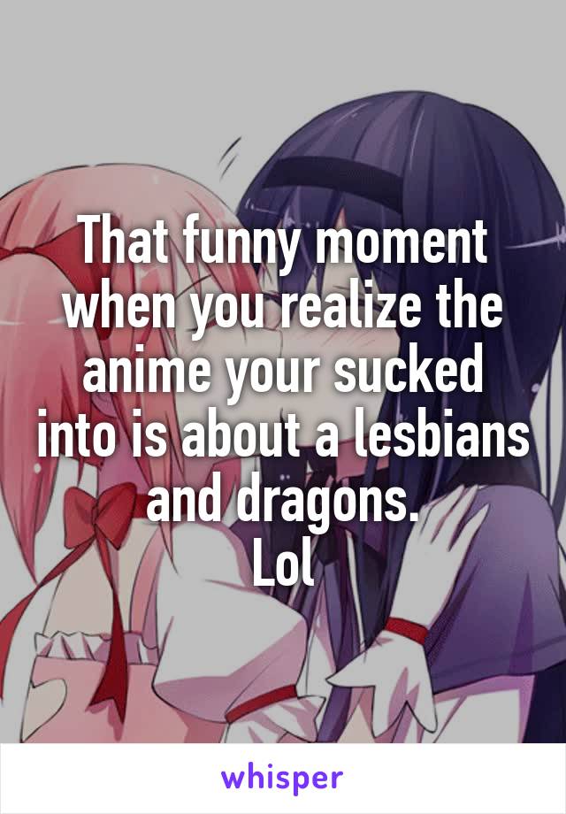 That funny moment when you realize the anime your sucked into is about a lesbians and dragons.
Lol