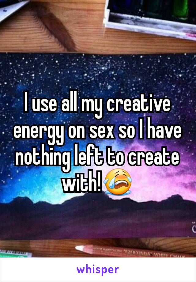 I use all my creative energy on sex so I have nothing left to create with!😭