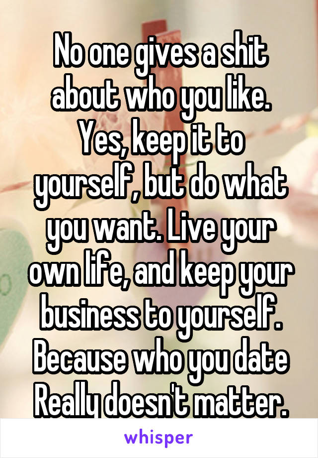 No one gives a shit about who you like.
Yes, keep it to yourself, but do what you want. Live your own life, and keep your business to yourself.
Because who you date Really doesn't matter.