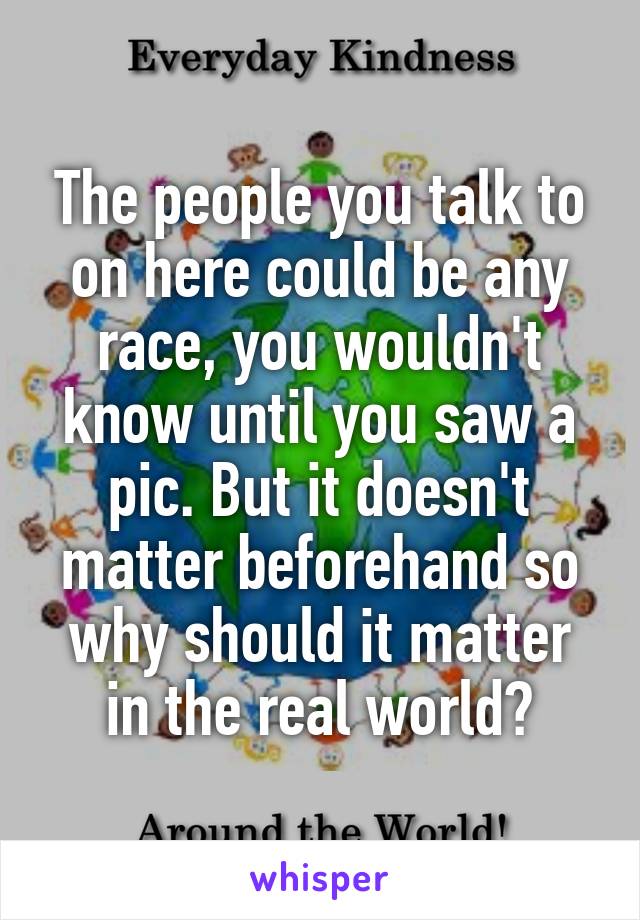 The people you talk to on here could be any race, you wouldn't know until you saw a pic. But it doesn't matter beforehand so why should it matter in the real world?