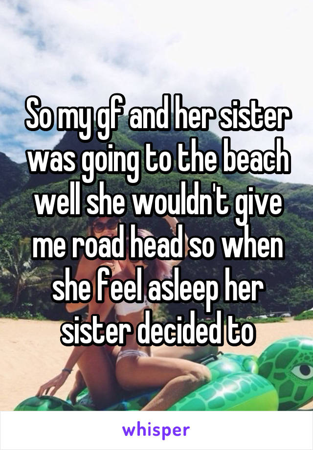 So my gf and her sister was going to the beach well she wouldn't give me road head so when she feel asleep her sister decided to