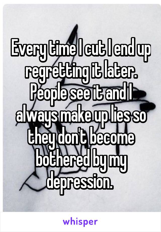 Every time I cut I end up regretting it later. People see it and I always make up lies so they don't become bothered by my depression. 