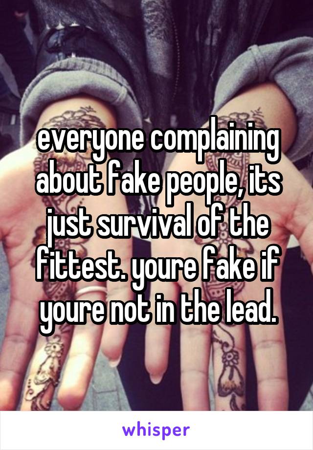 everyone complaining about fake people, its just survival of the fittest. youre fake if youre not in the lead.