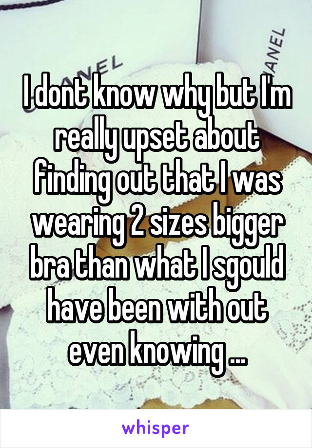 I dont know why but I'm really upset about finding out that I was wearing 2 sizes bigger bra than what I sgould have been with out even knowing ...