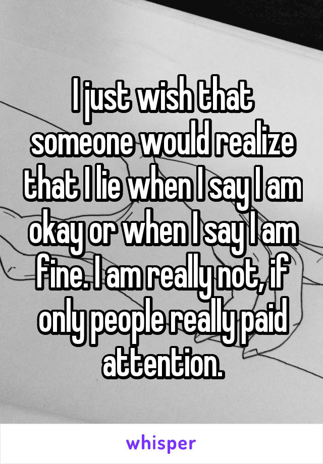 I just wish that someone would realize that I lie when I say I am okay or when I say I am fine. I am really not, if only people really paid attention.