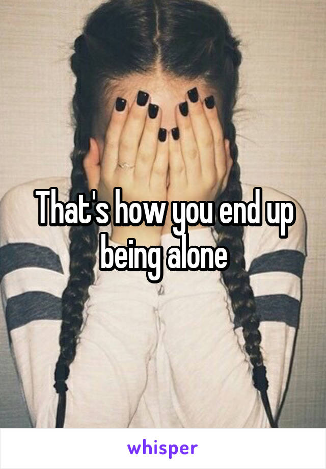 That's how you end up being alone