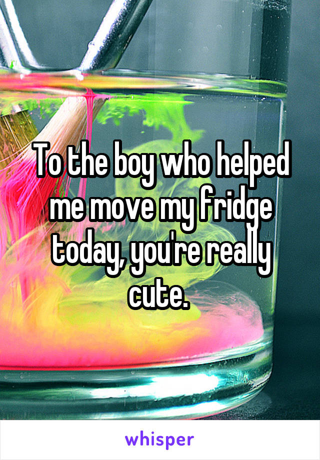 To the boy who helped me move my fridge today, you're really cute. 
