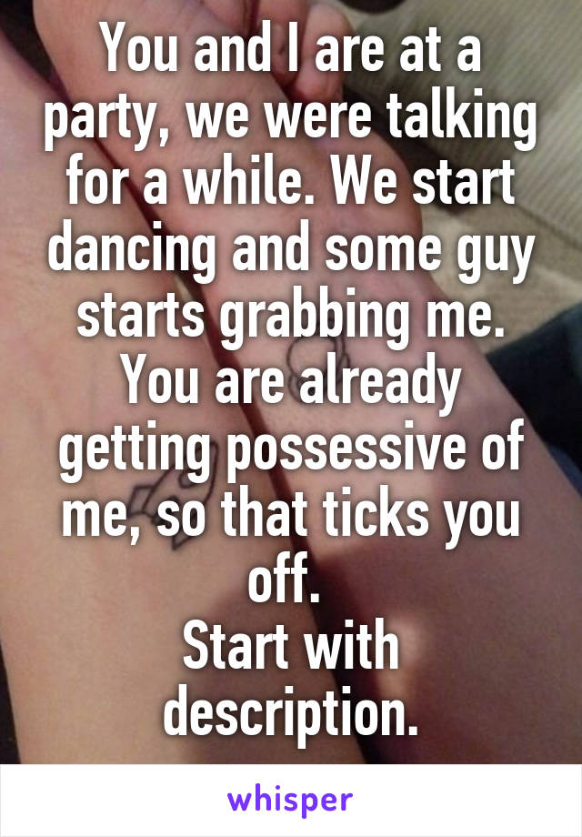 You and I are at a party, we were talking for a while. We start dancing and some guy starts grabbing me. You are already getting possessive of me, so that ticks you off. 
Start with description.
