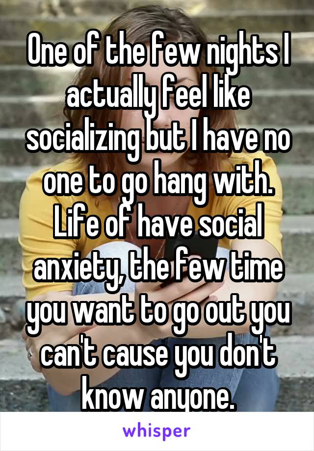 One of the few nights I actually feel like socializing but I have no one to go hang with. Life of have social anxiety, the few time you want to go out you can't cause you don't know anyone.
