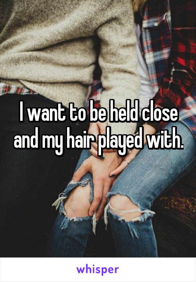 I want to be held close and my hair played with. 