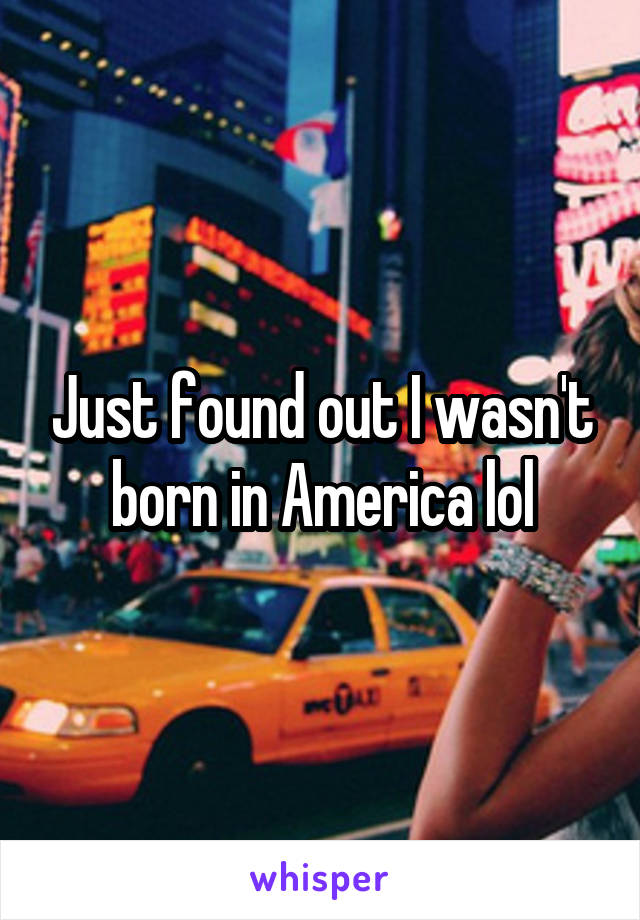 Just found out I wasn't born in America lol