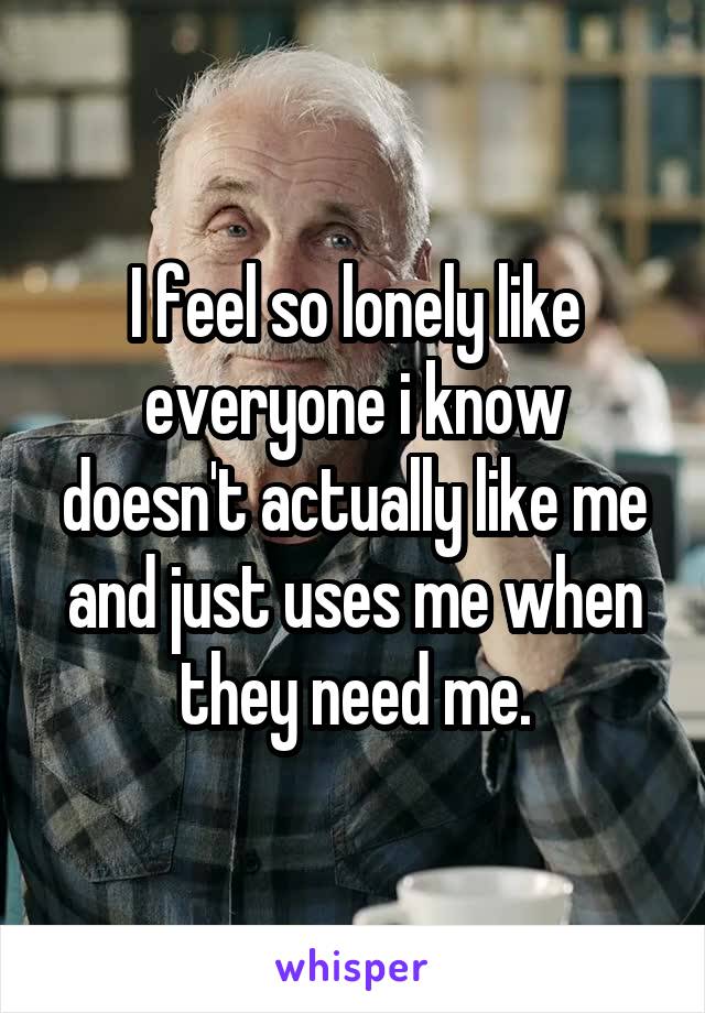 I feel so lonely like everyone i know doesn't actually like me and just uses me when they need me.