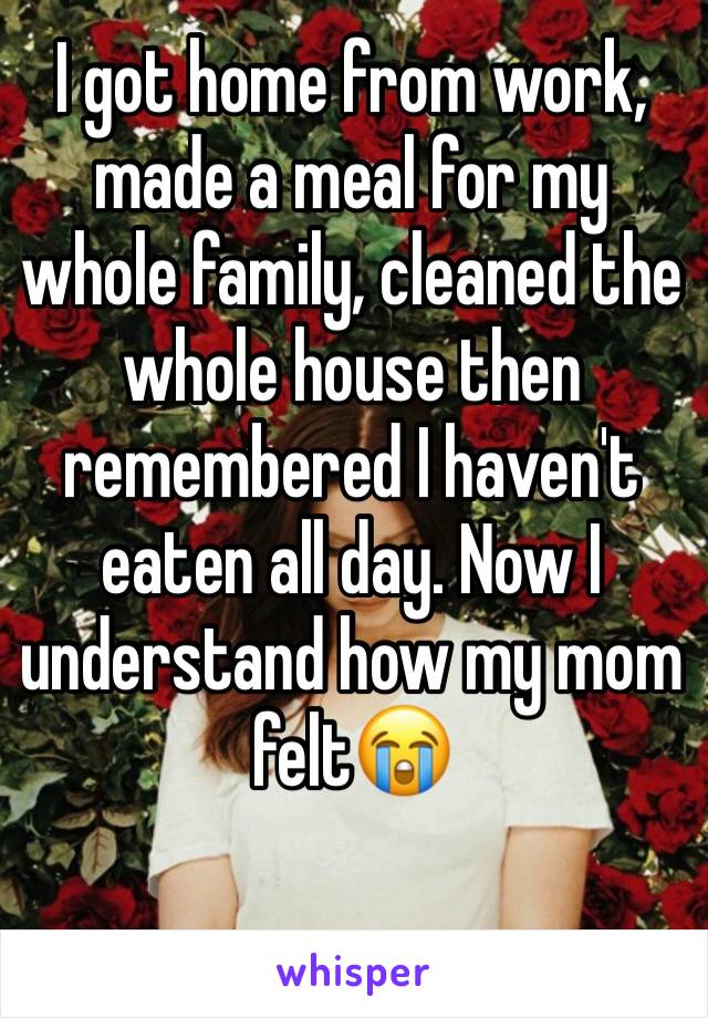 I got home from work, made a meal for my whole family, cleaned the whole house then remembered I haven't eaten all day. Now I understand how my mom felt😭