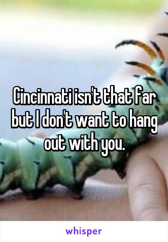 Cincinnati isn't that far but I don't want to hang out with you.