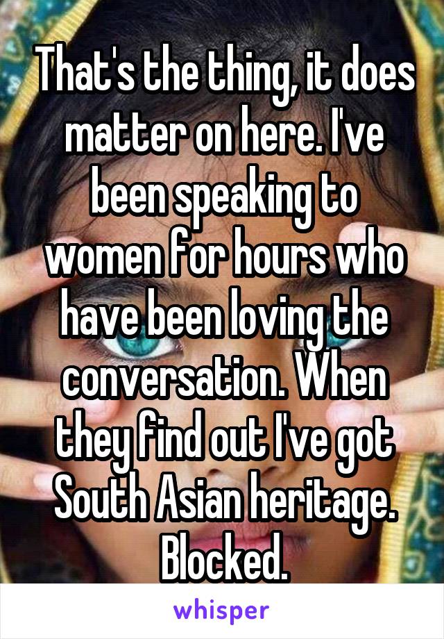 That's the thing, it does matter on here. I've been speaking to women for hours who have been loving the conversation. When they find out I've got South Asian heritage. Blocked.