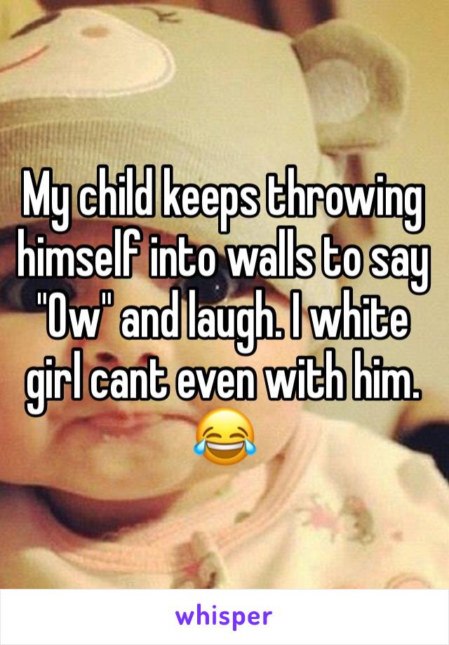 My child keeps throwing himself into walls to say "Ow" and laugh. I white girl cant even with him. 😂