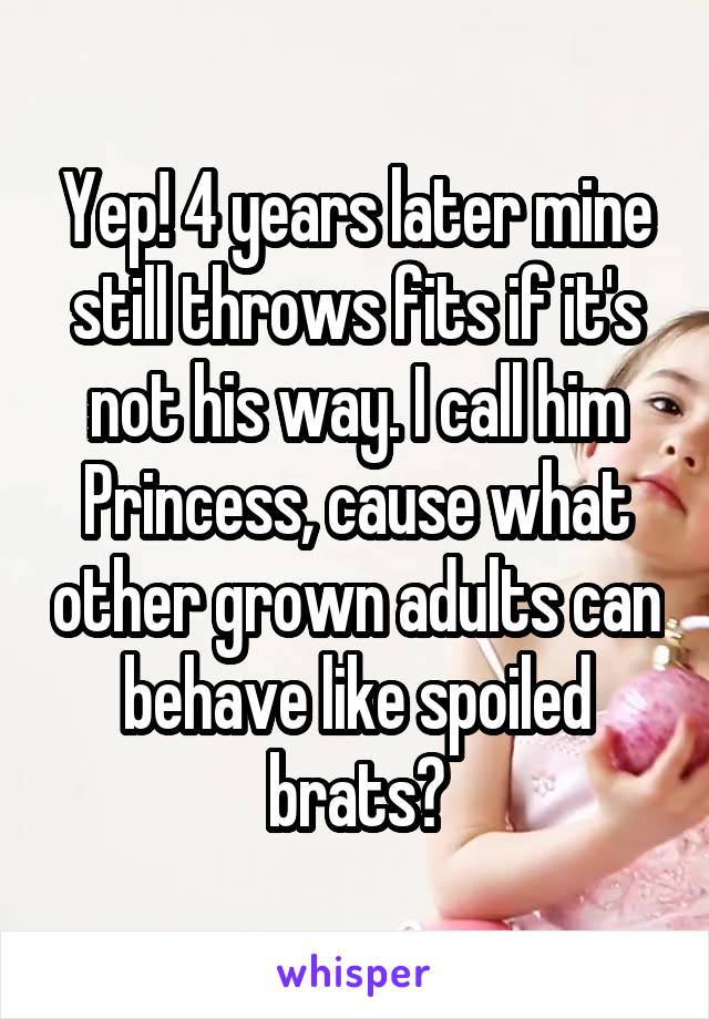 Yep! 4 years later mine still throws fits if it's not his way. I call him Princess, cause what other grown adults can behave like spoiled brats?