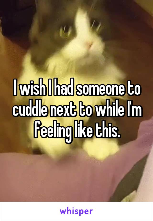 I wish I had someone to cuddle next to while I'm feeling like this.