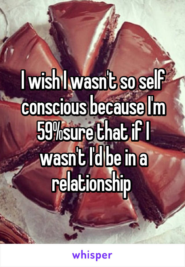 I wish I wasn't so self conscious because I'm 59%sure that if I wasn't I'd be in a relationship 