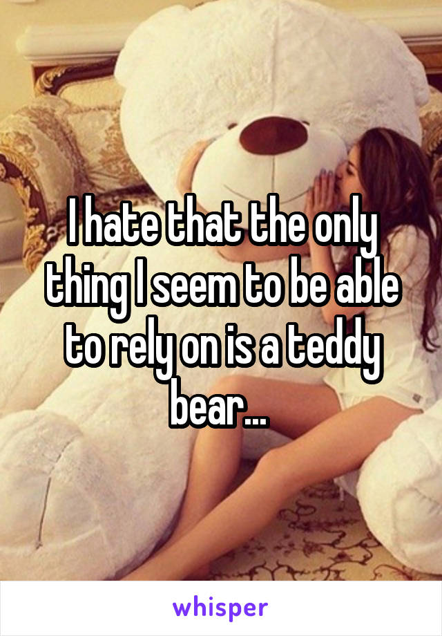 I hate that the only thing I seem to be able to rely on is a teddy bear... 