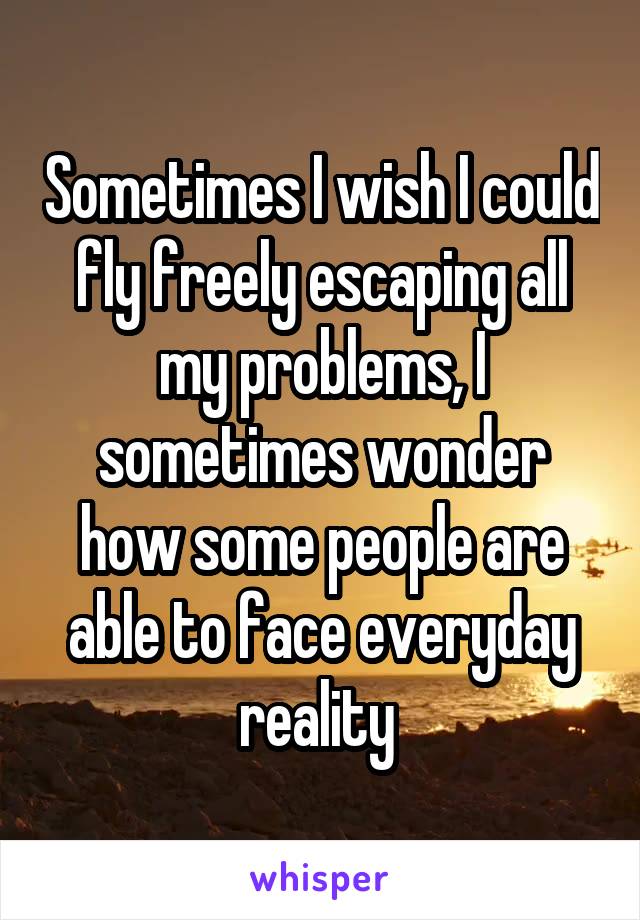 Sometimes I wish I could fly freely escaping all my problems, I sometimes wonder how some people are able to face everyday reality 