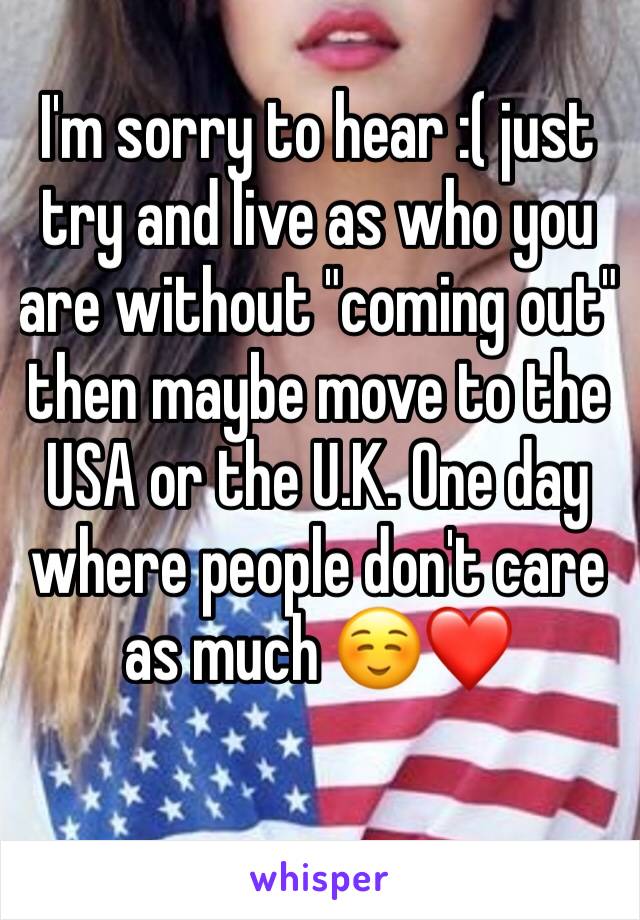 I'm sorry to hear :( just try and live as who you are without "coming out" then maybe move to the USA or the U.K. One day where people don't care as much ☺️❤️