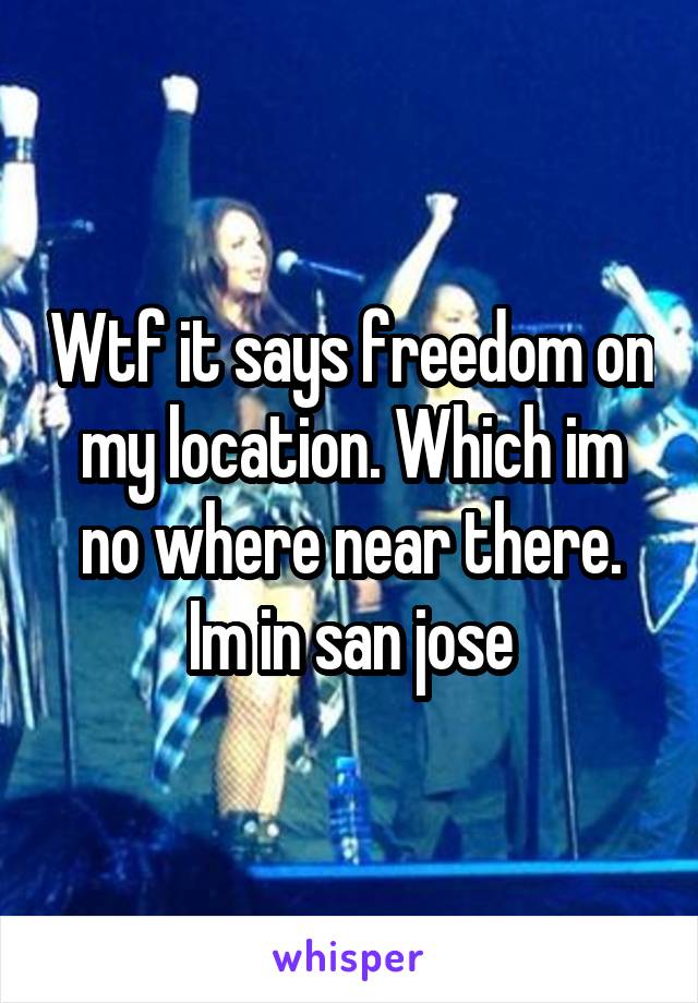Wtf it says freedom on my location. Which im no where near there. Im in san jose