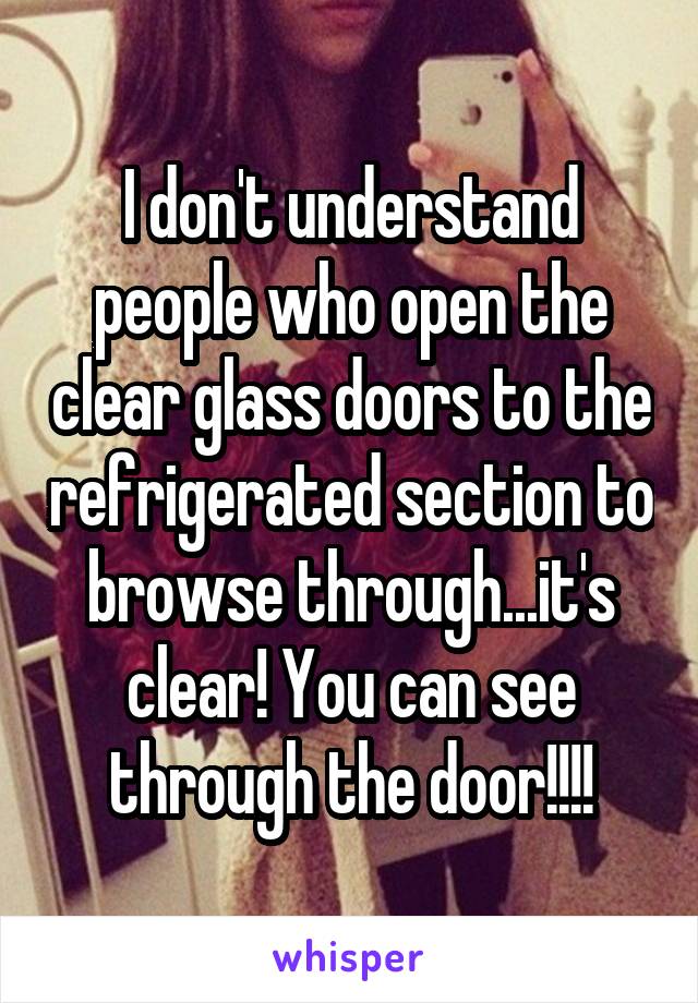 I don't understand people who open the clear glass doors to the refrigerated section to browse through...it's clear! You can see through the door!!!!