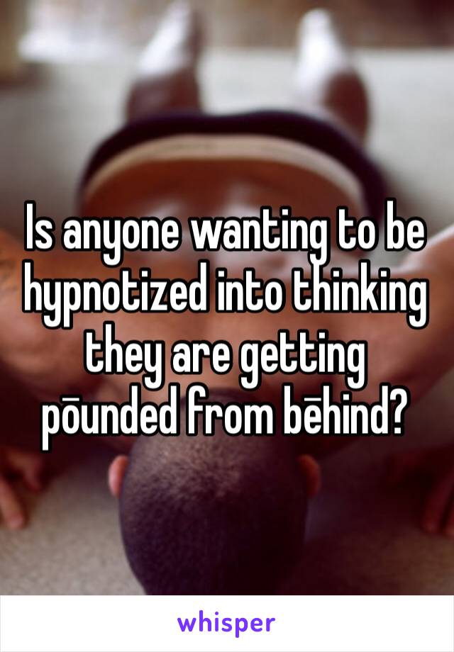 Is anyone wanting to be hypnotized into thinking they are getting pōunded from bēhind?