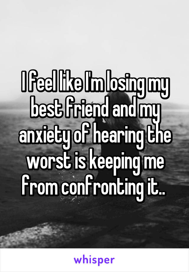 I feel like I'm losing my best friend and my anxiety of hearing the worst is keeping me from confronting it.. 