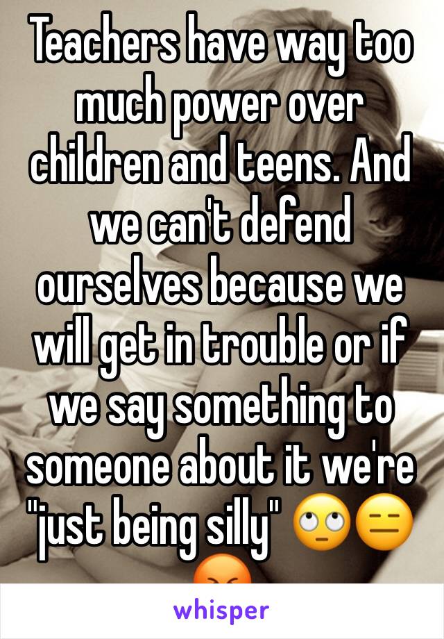 Teachers have way too much power over children and teens. And we can't defend ourselves because we will get in trouble or if we say something to someone about it we're "just being silly" 🙄😑😡