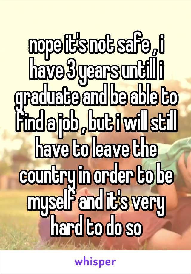 nope it's not safe , i have 3 years untill i graduate and be able to find a job , but i will still have to leave the country in order to be myself and it's very hard to do so