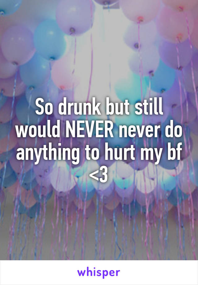 So drunk but still would NEVER never do anything to hurt my bf <3