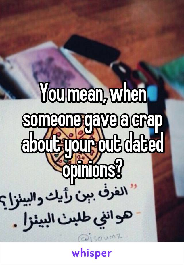 You mean, when someone gave a crap about your out dated opinions?