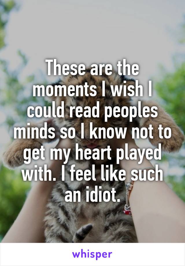 These are the moments I wish I could read peoples minds so I know not to get my heart played with. I feel like such an idiot.