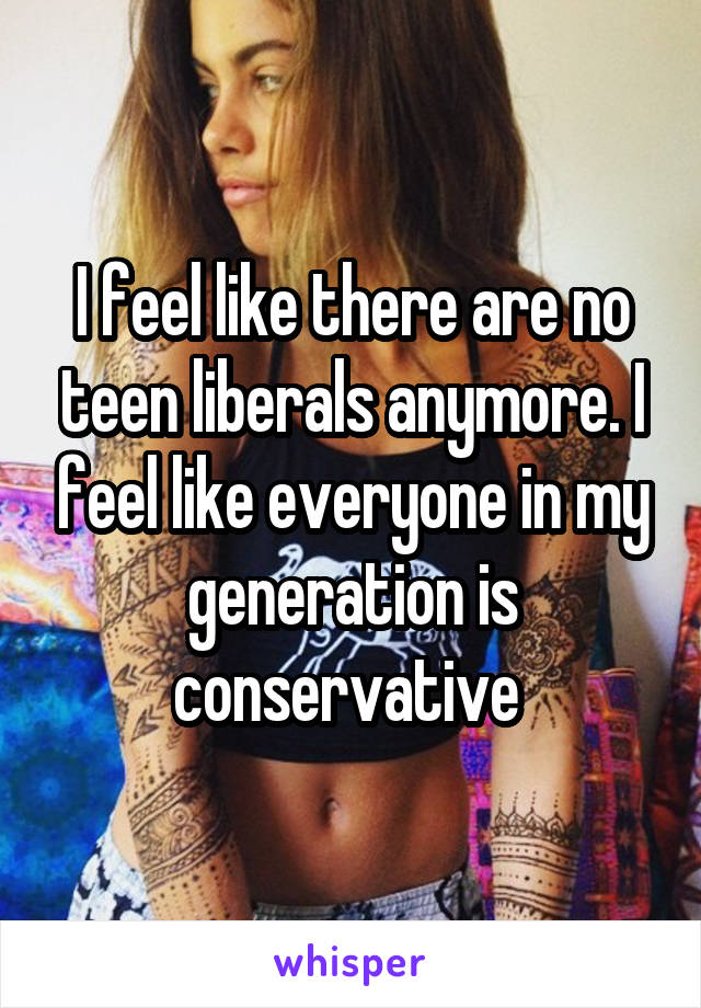 I feel like there are no teen liberals anymore. I feel like everyone in my generation is conservative 