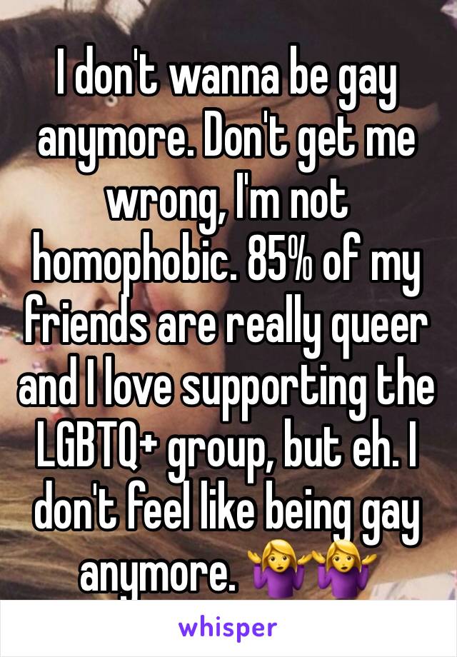 I don't wanna be gay anymore. Don't get me wrong, I'm not homophobic. 85% of my friends are really queer and I love supporting the LGBTQ+ group, but eh. I don't feel like being gay anymore. 🤷‍♀️🤷‍♀️