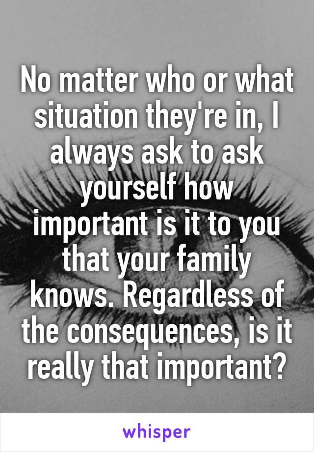 No matter who or what situation they're in, I always ask to ask yourself how important is it to you that your family knows. Regardless of the consequences, is it really that important?