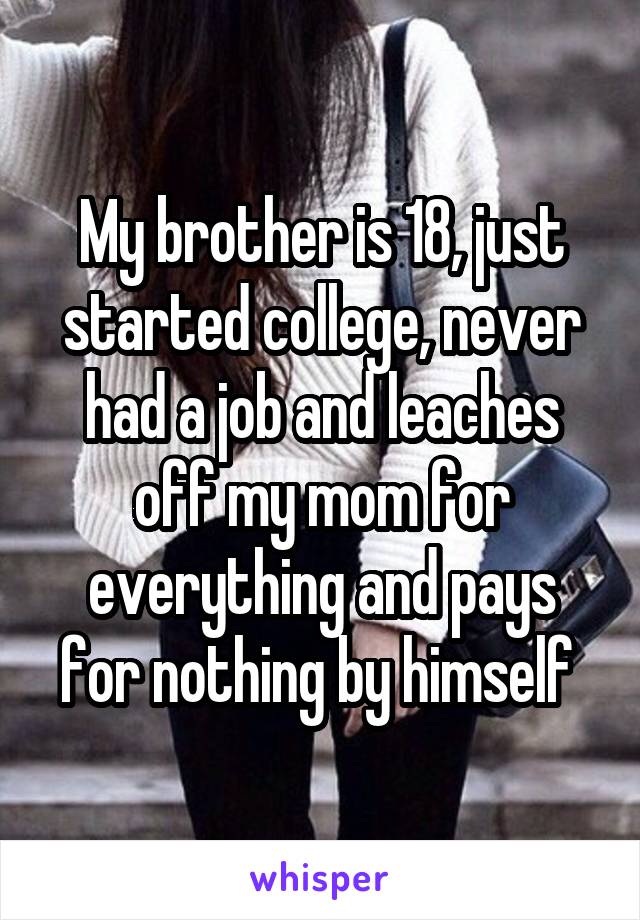 My brother is 18, just started college, never had a job and leaches off my mom for everything and pays for nothing by himself 