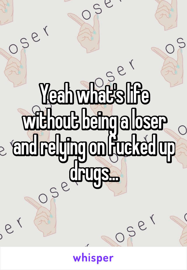 Yeah what's life without being a loser and relying on fucked up drugs...