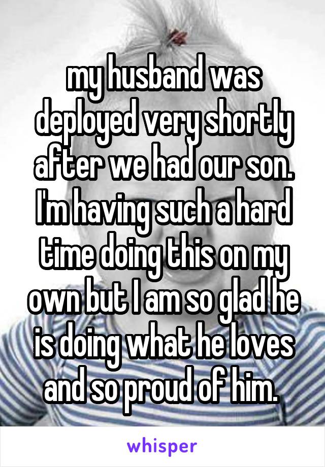 my husband was deployed very shortly after we had our son. I'm having such a hard time doing this on my own but I am so glad he is doing what he loves and so proud of him. 