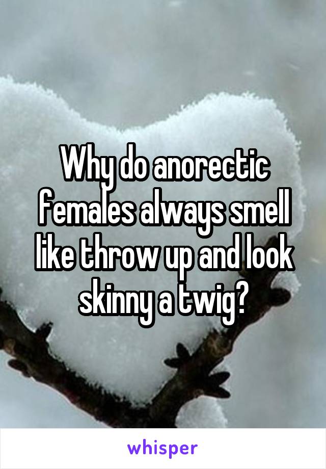 Why do anorectic females always smell like throw up and look skinny a twig?