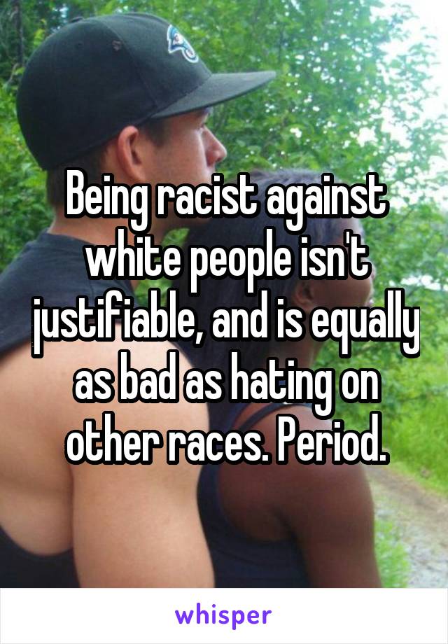 Being racist against white people isn't justifiable, and is equally as bad as hating on other races. Period.