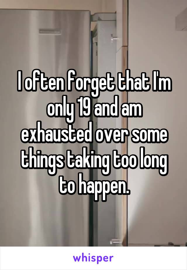I often forget that I'm only 19 and am exhausted over some things taking too long to happen.