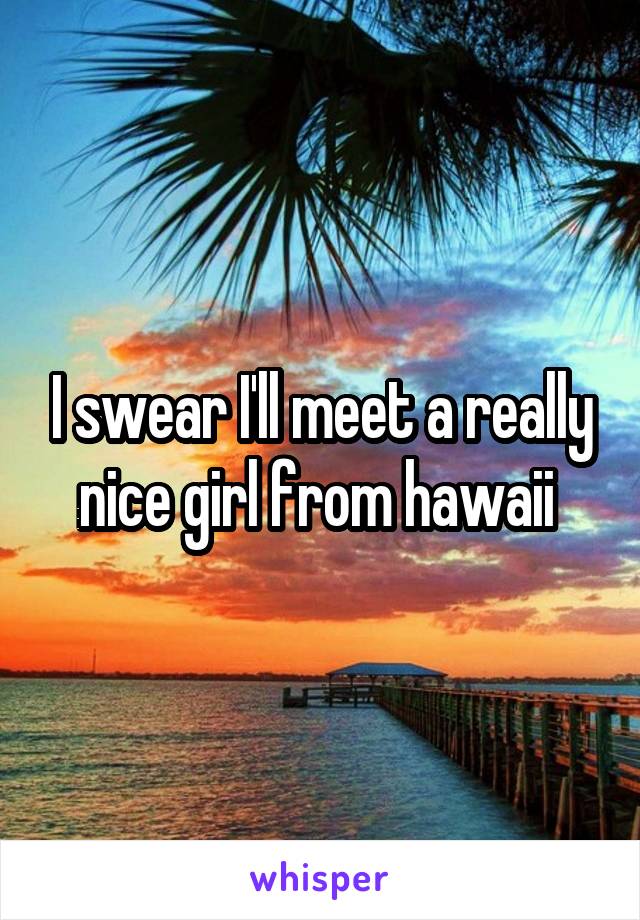 I swear I'll meet a really nice girl from hawaii 