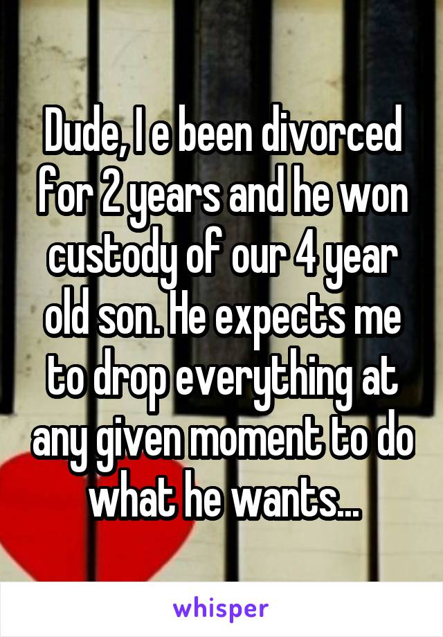 Dude, I e been divorced for 2 years and he won custody of our 4 year old son. He expects me to drop everything at any given moment to do what he wants...
