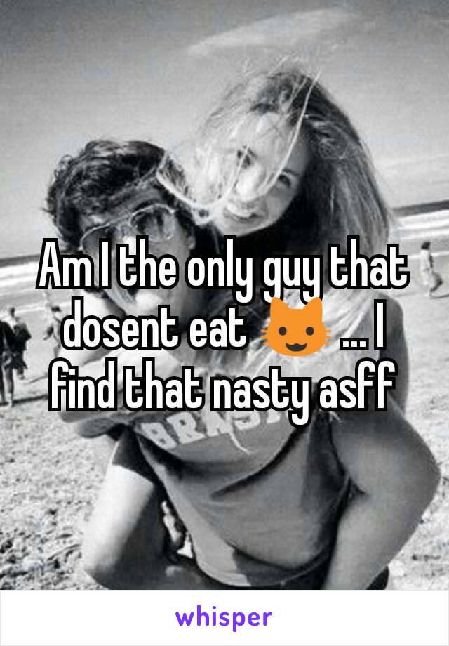 Am I the only guy that dosent eat 😺 ... I find that nasty asff